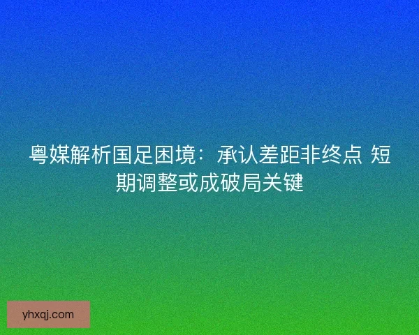 粤媒解析国足困境：承认差距非终点 短期调整或成破局关键