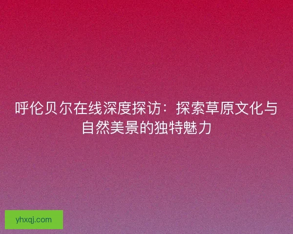 呼伦贝尔在线深度探访：探索草原文化与自然美景的独特魅力