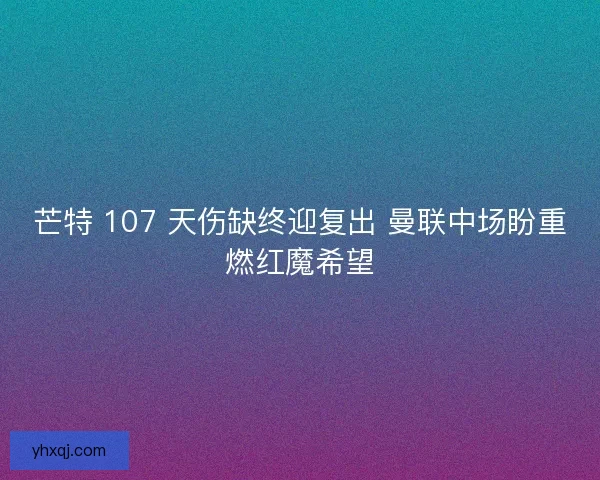 芒特 107 天伤缺终迎复出 曼联中场盼重燃红魔希望