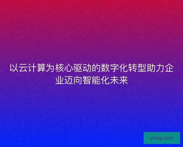 以云计算为核心驱动的数字化转型助力企业迈向智能化未来