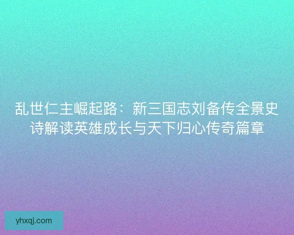 乱世仁主崛起路：新三国志刘备传全景史诗解读英雄成长与天下归心传奇篇章