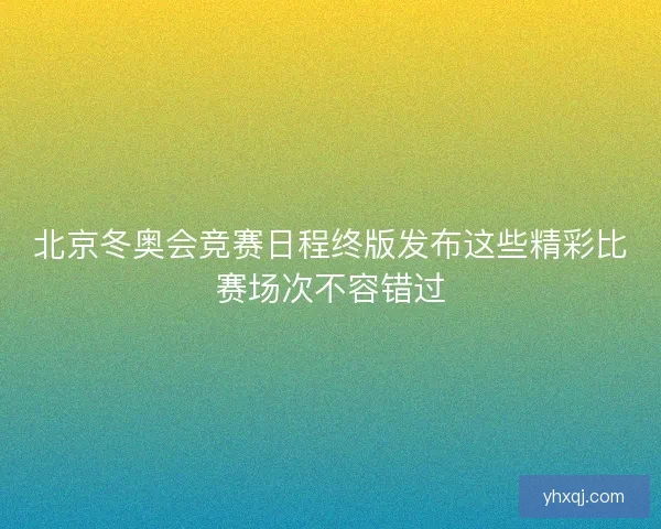 北京冬奥会竞赛日程终版发布这些精彩比赛场次不容错过