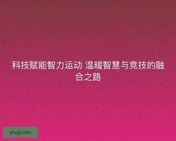 科技赋能智力运动 温暖智慧与竞技的融合之路