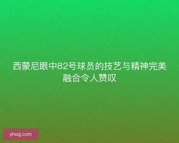 西蒙尼眼中82号球员的技艺与精神完美融合令人赞叹