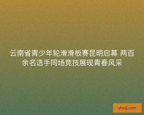 云南省青少年轮滑滑板赛昆明启幕 两百余名选手同场竞技展现青春风采