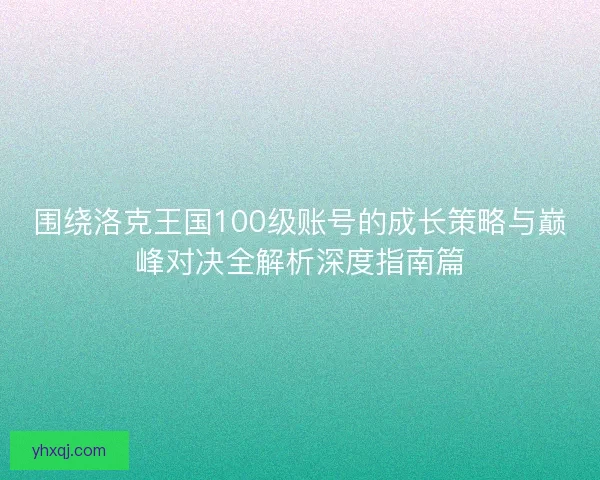 围绕洛克王国100级账号的成长策略与巅峰对决全解析深度指南篇 围绕洛克王国100级账号的成长策略与巅峰对决全解析深度指南篇