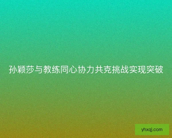 孙颖莎与教练同心协力共克挑战实现突破 孙颖莎与教练同心协力共克挑战实现突破