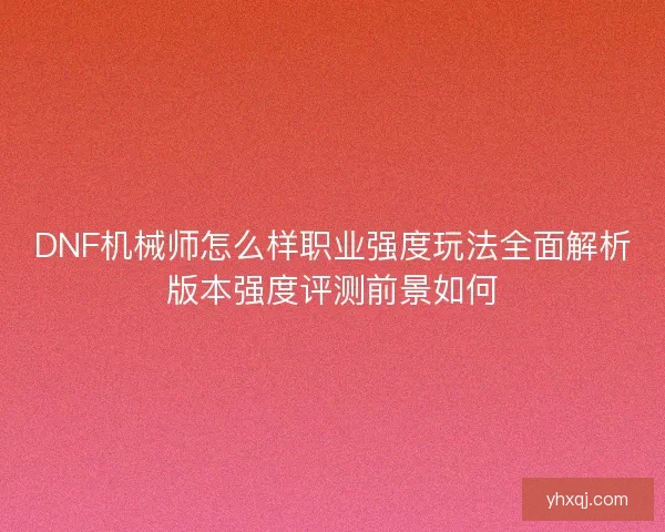 DNF机械师怎么样职业强度玩法全面解析版本强度评测前景如何