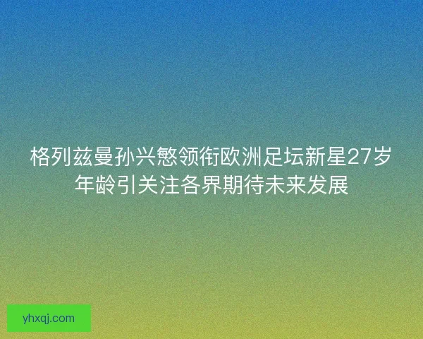 格列兹曼孙兴慜领衔欧洲足坛新星27岁年龄引关注各界期待未来发展