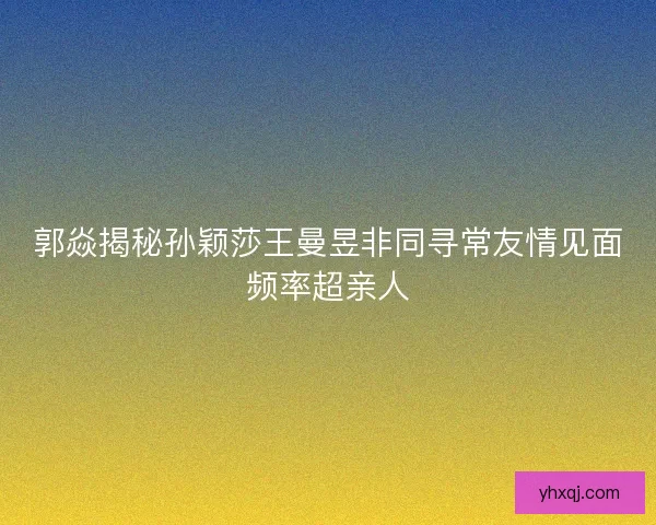 郭焱揭秘孙颖莎王曼昱非同寻常友情见面频率超亲人