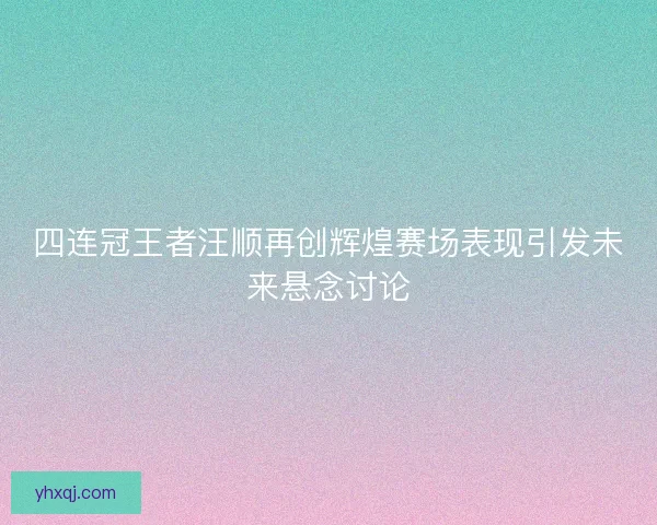 四连冠王者汪顺再创辉煌赛场表现引发未来悬念讨论 四连冠王者汪顺再创辉煌赛场表现引发未来悬念讨论