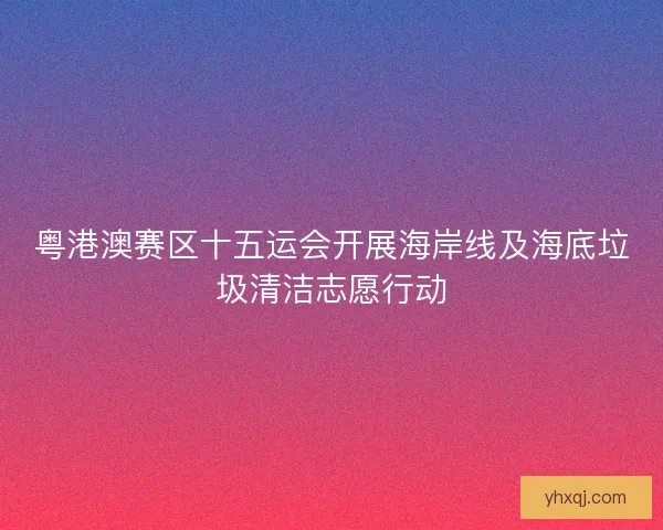 粤港澳赛区十五运会开展海岸线及海底垃圾清洁志愿行动