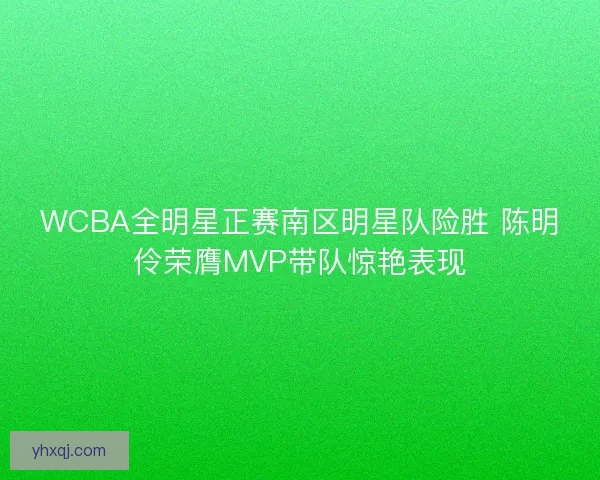 WCBA全明星正赛南区明星队险胜 陈明伶荣膺MVP带队惊艳表现