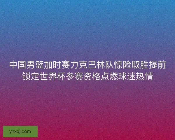 中国男篮加时赛力克巴林队惊险取胜提前锁定世界杯参赛资格点燃球迷热情 中国男篮加时赛力克巴林队惊险取胜提前锁定世界杯参赛资格点燃球迷热情