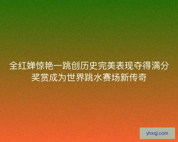 全红婵惊艳一跳创历史完美表现夺得满分奖赏成为世界跳水赛场新传奇