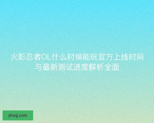 火影忍者OL什么时候能玩官方上线时间与最新测试进度解析全面