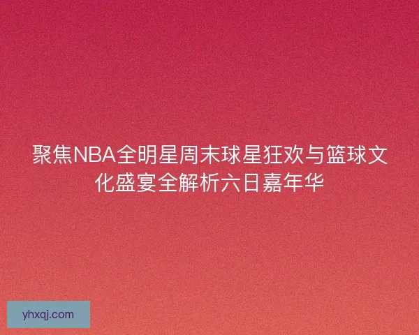 聚焦NBA全明星周末球星狂欢与篮球文化盛宴全解析六日嘉年华