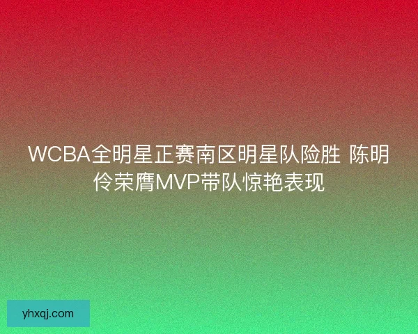 WCBA全明星正赛南区明星队险胜 陈明伶荣膺MVP带队惊艳表现 WCBA全明星正赛南区明星队险胜 陈明伶荣膺MVP带队惊艳表现