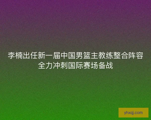 李楠出任新一届中国男篮主教练整合阵容全力冲刺国际赛场备战