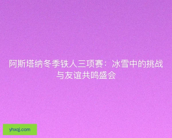 阿斯塔纳冬季铁人三项赛:冰雪中的挑战与友谊共鸣盛会 阿斯塔纳冬季铁人三项赛:冰雪中的挑战与友谊共鸣盛会
