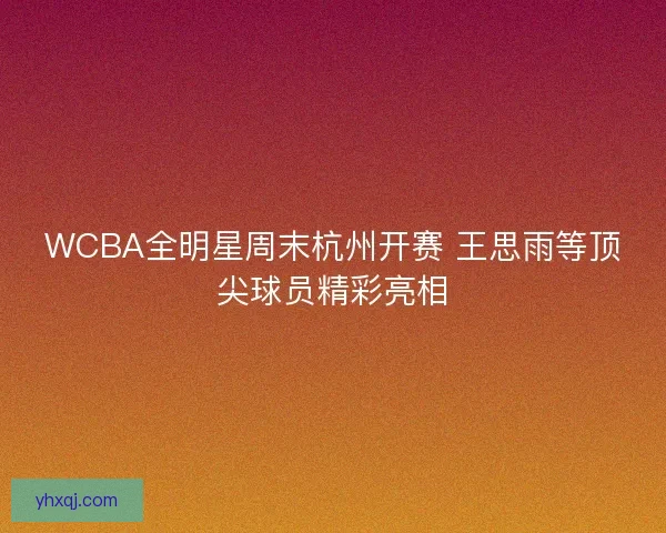 WCBA全明星周末杭州开赛 王思雨等顶尖球员精彩亮相