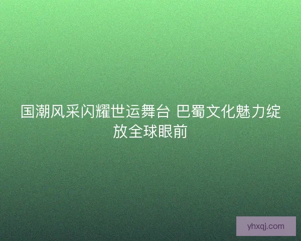 国潮风采闪耀世运舞台 巴蜀文化魅力绽放全球眼前