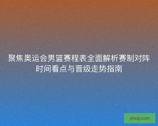 聚焦奥运会男篮赛程表全面解析赛制对阵时间看点与晋级走势指南