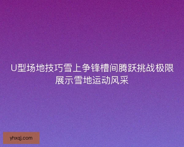 U型场地技巧雪上争锋槽间腾跃挑战极限展示雪地运动风采 U型场地技巧雪上争锋槽间腾跃挑战极限展示雪地运动风采