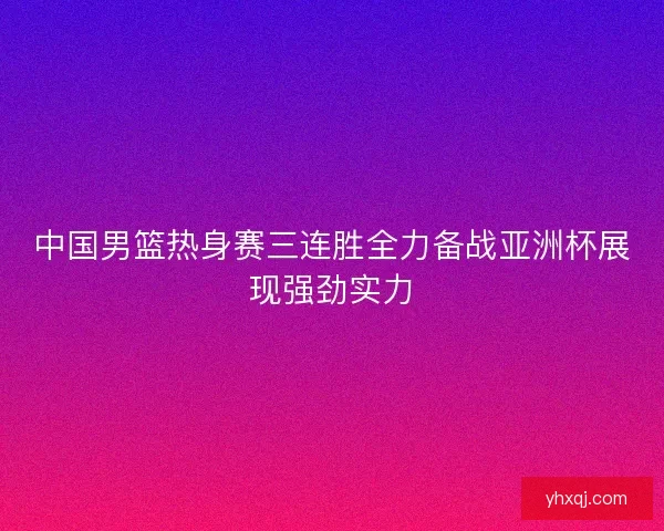 中国男篮热身赛三连胜全力备战亚洲杯展现强劲实力 中国男篮热身赛三连胜全力备战亚洲杯展现强劲实力