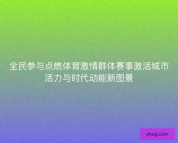 全民参与点燃体育激情群体赛事激活城市活力与时代动能新图景 全民参与点燃体育激情群体赛事激活城市活力与时代动能新图景